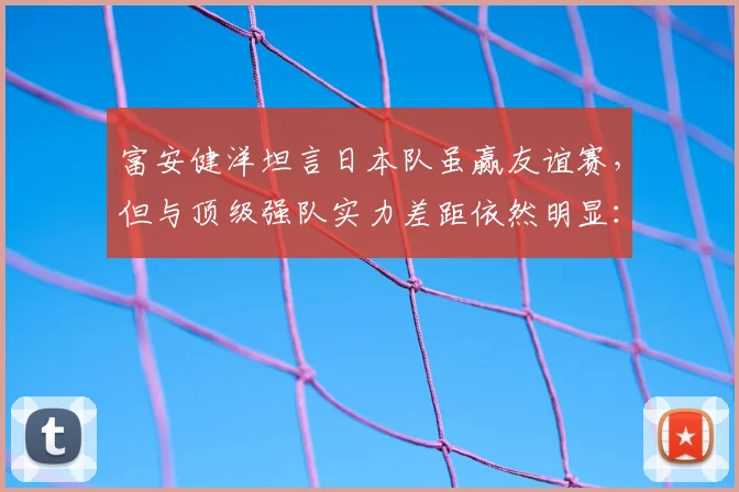 富安健洋坦言日本队虽赢友谊赛，但与顶级强队实力差距依然明显：2026世界杯前的真实剖析