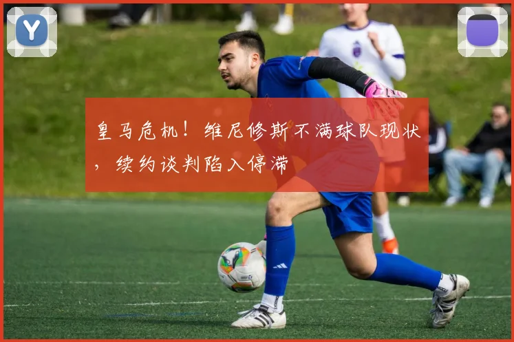 皇马危机!维尼修斯不满球队现状,续约谈判陷入停滞