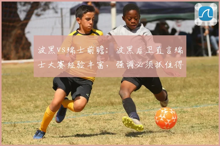 波黑vs瑞士前瞻：波黑后卫直言瑞士大赛经验丰富，强调必须抓住得分机会，解析2026世界杯预选赛关键对决