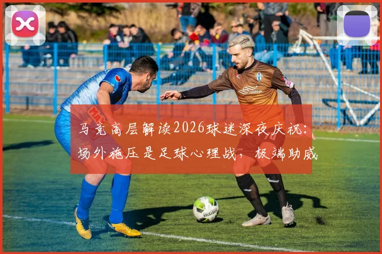 马竞高层解读2026球迷深夜庆祝：场外施压是足球心理战，极端助威彰显对手压力