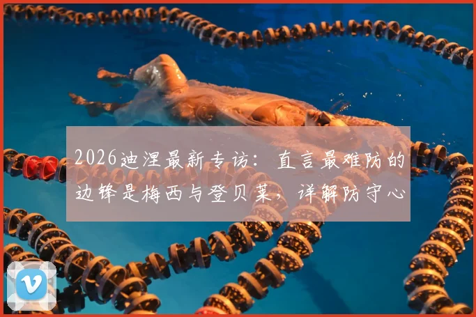 2026迪涅最新专访:直言最难防的边锋是梅西与登贝莱,详解防守心得及与队友融洽关系