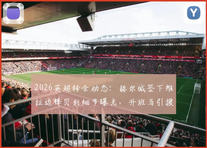 2026英超转会动态：赫尔城签下维拉边锋贝利细节曝光，升班马引援策略全面解读