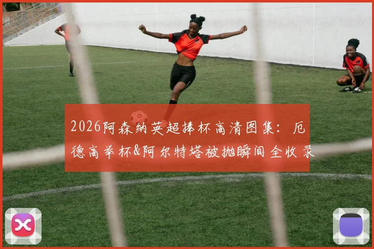 2026阿森纳英超捧杯高清图集:厄德高举杯&阿尔特塔被抛瞬间全收录,附夺冠庆祝现场高清壁纸下载