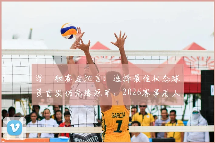 浮嶋敏赛后坦言：选择最佳状态球员首发仍无缘冠军，2026赛事用人策略引热议