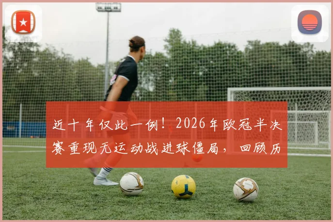 近十年仅此一例！2026年欧冠半决赛重现无运动战进球僵局，回顾历史类似沉闷对决