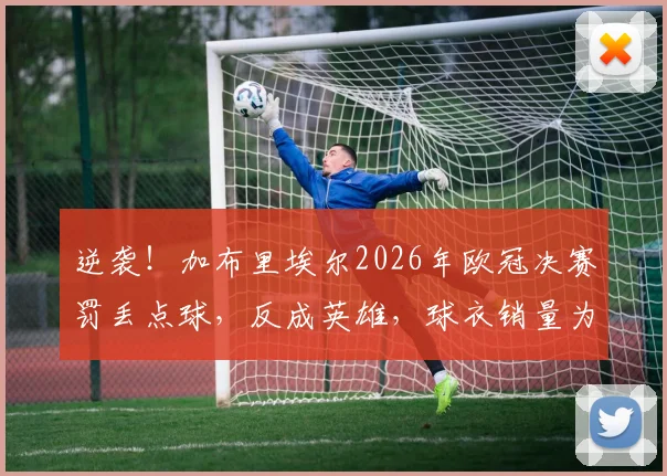 逆袭!加布里埃尔2026年欧冠决赛罚丢点球,反成英雄,球衣销量为何暴增?背后球迷文化揭秘