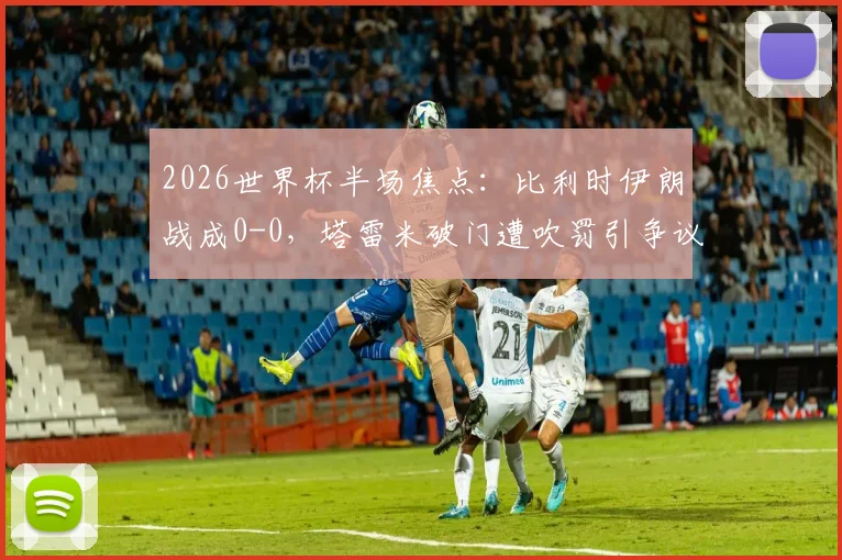 2026世界杯半场焦点：比利时伊朗战成0-0，塔雷米破门遭吹罚引争议，卢卡库染黄引爆火药味