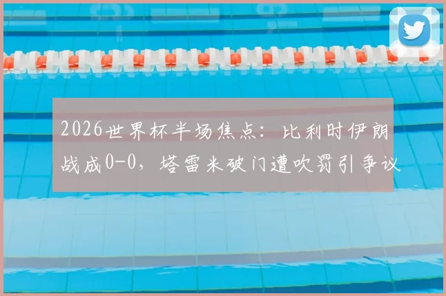 2026世界杯半场焦点：比利时伊朗战成0-0，塔雷米破门遭吹罚引争议，卢卡库染黄引爆火药味