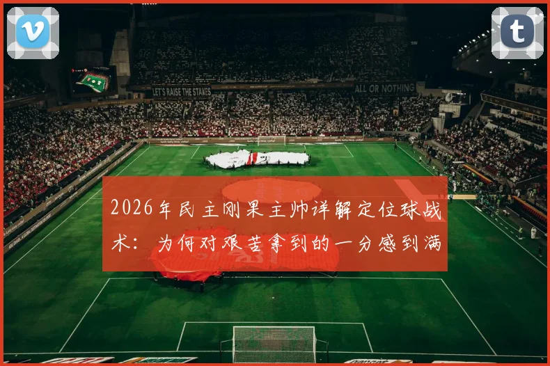 2026年民主刚果主帅详解定位球战术：为何对艰苦拿到的一分感到满意，背后训练方法全解析
