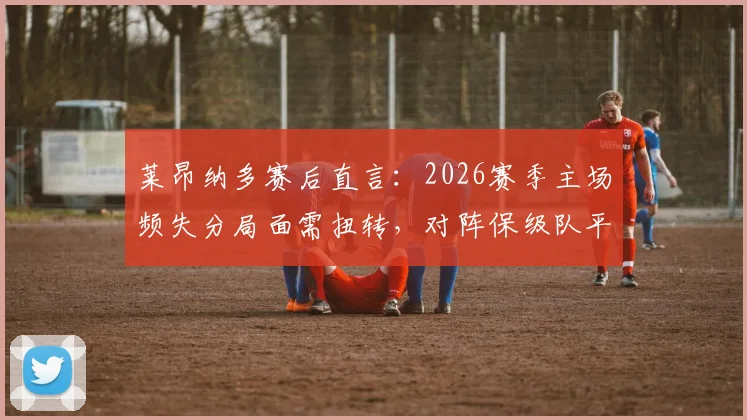 莱昂纳多赛后直言:2026赛季主场频失分局面需扭转,对阵保级队平局太可惜,全队亟待调整