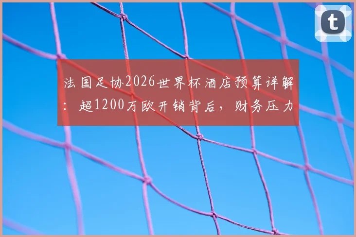 法国足协2026世界杯酒店预算详解：超1200万欧开销背后，财务压力与内部管理问题浮出水面