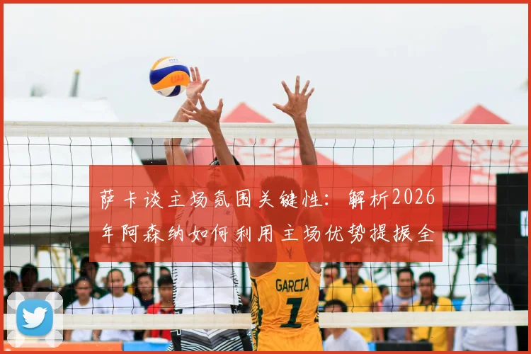 萨卡谈主场氛围关键性：解析2026年阿森纳如何利用主场优势提振全队士气，球迷应援价值深度分析