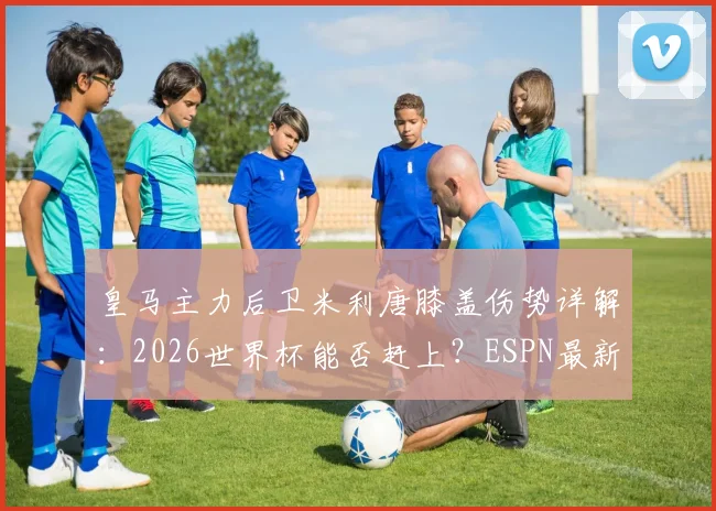 皇马主力后卫米利唐膝盖伤势详解:2026世界杯能否赶上?ESPN最新伤情报告