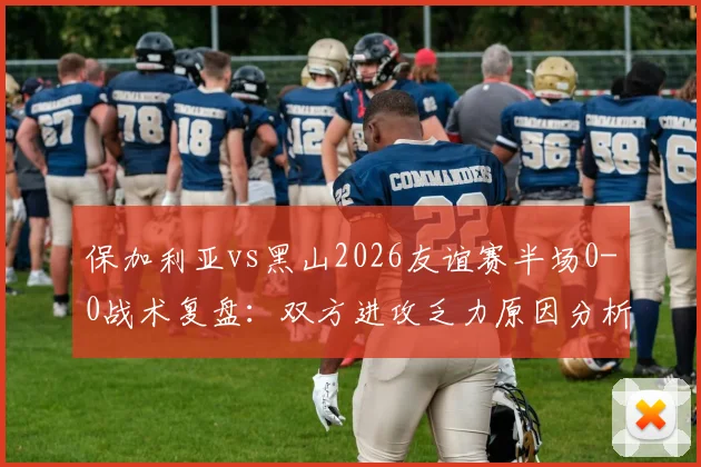保加利亚vs黑山2026友谊赛半场0-0战术复盘：双方进攻乏力原因分析与全场展望