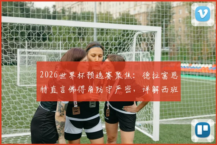 2026世界杯预选赛聚焦:德拉富恩特直言佛得角防守严密,详解西班牙队进攻空间困境