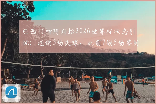 巴西门神阿利松2026世界杯状态引忧:连续3场失球,此前7战5场零封记录作古