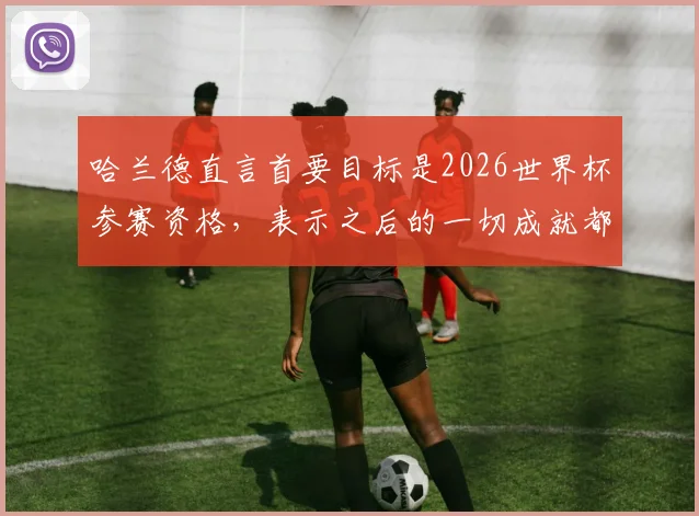 哈兰德直言首要目标是2026世界杯参赛资格，表示之后的一切成就都将是惊喜