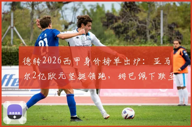德转2026西甲身价榜单出炉：亚马尔2亿欧元坚挺领跑，姆巴佩下跌至1.8亿欧引热议