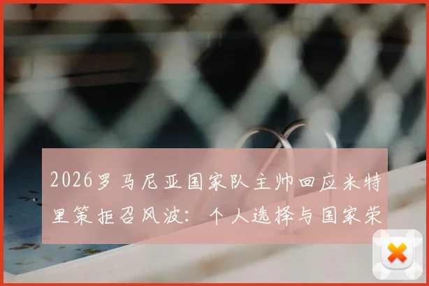 2026罗马尼亚国家队主帅回应米特里策拒召风波：个人选择与国家荣誉之间的抉择，详解事件始末与未来影响