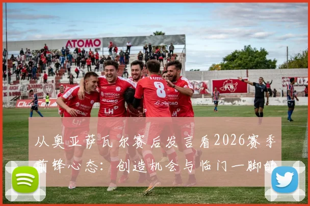 从奥亚萨瓦尔赛后发言看2026赛季前锋心态：创造机会与临门一脚的平衡艺术