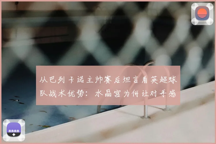 从巴列卡诺主帅赛后坦言看英超球队战术优势：水晶宫为何让对手感到难以击败？
