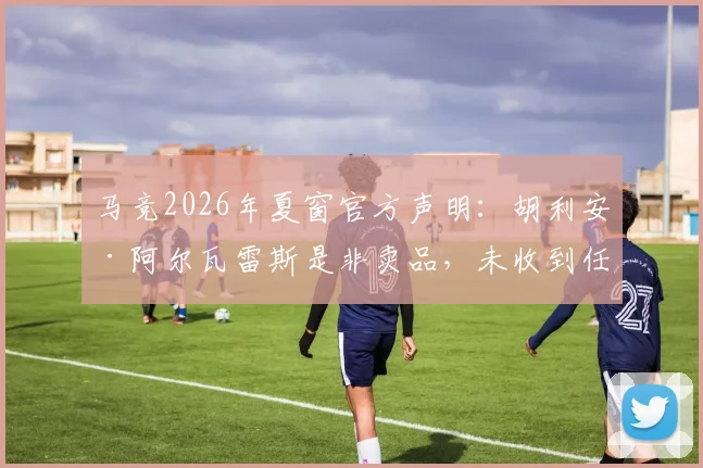 马竞2026年夏窗官方声明:胡利安·阿尔瓦雷斯是非卖品,未收到任何报价,世体独家解读其核心地位