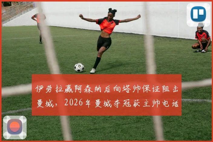 伊劳拉赢阿森纳后向塔帅保证阻击曼城，2026年曼城夺冠获主帅电话致谢内情