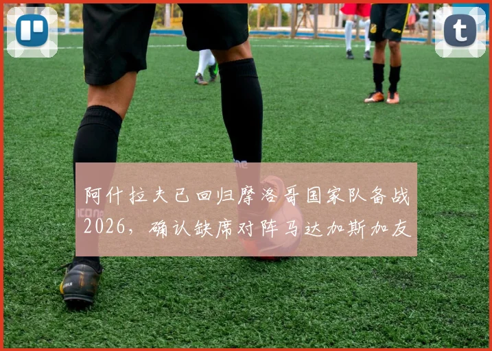 阿什拉夫已回归摩洛哥国家队备战2026，确认缺席对阵马达加斯加友谊赛，具体原因与后续赛程影响分析