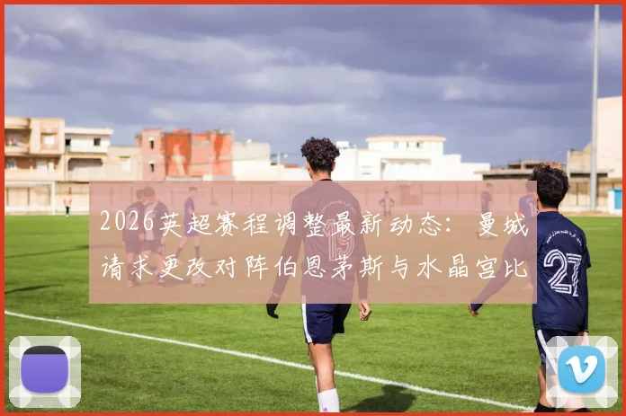 2026英超赛程调整最新动态:曼城请求更改对阵伯恩茅斯与水晶宫比赛时间,解析背后原因与潜在影响