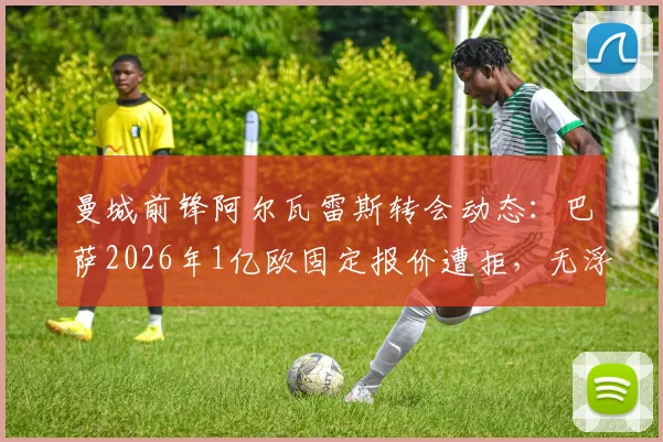 曼城前锋阿尔瓦雷斯转会动态:巴萨2026年1亿欧固定报价遭拒,无浮动条款成焦点