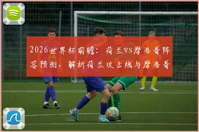 2026世界杯前瞻：荷兰vs摩洛哥阵容预测，解析荷兰攻击线与摩洛哥抗欧防守，附双方历史交锋记录