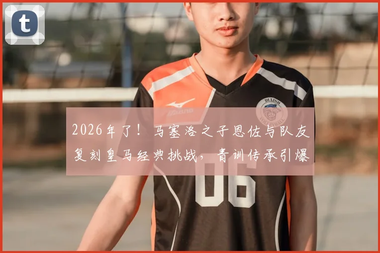 2026年了!马塞洛之子恩佐与队友复刻皇马经典挑战,青训传承引爆足坛热议