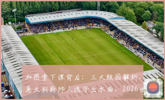 加图索下课背后：三大败因解析，意大利新帅人选浮出水面，2026世界杯之路何去何从