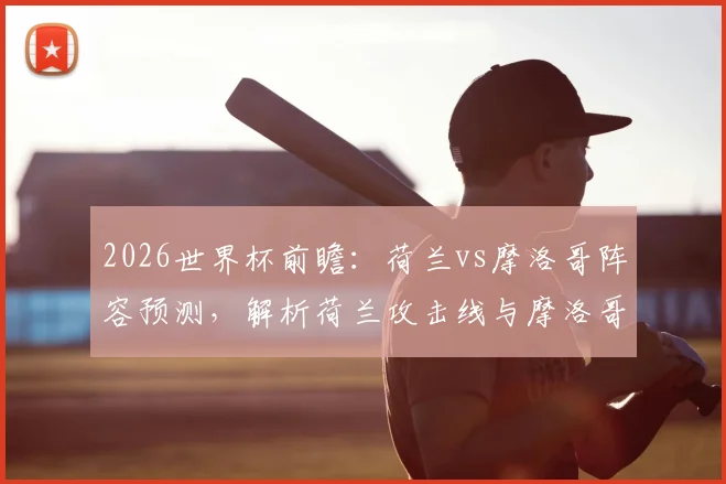 2026世界杯前瞻:荷兰vs摩洛哥阵容预测,解析荷兰攻击线与摩洛哥抗欧防守,附双方历史交锋记录