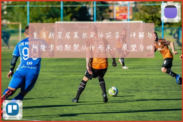 皇马新星居莱尔采访实录：详解与阿隆索的默契从何而来，展望与姆巴佩的2026进攻组合化学反应