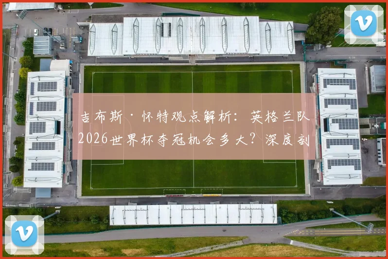 吉布斯·怀特观点解析:英格兰队2026世界杯夺冠机会多大?深度剖析三狮军团近年大赛表现与前景