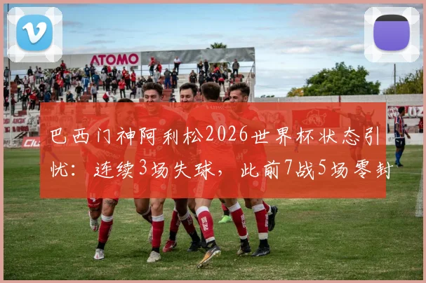巴西门神阿利松2026世界杯状态引忧：连续3场失球，此前7战5场零封记录作古