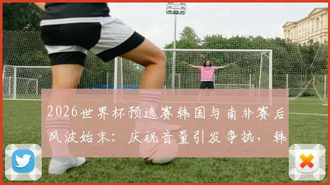 2026世界杯预选赛韩国与南非赛后风波始末：庆祝音量引发争执，韩媒详细解读冲突全过程