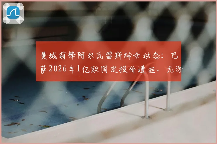 曼城前锋阿尔瓦雷斯转会动态：巴萨2026年1亿欧固定报价遭拒，无浮动条款成焦点