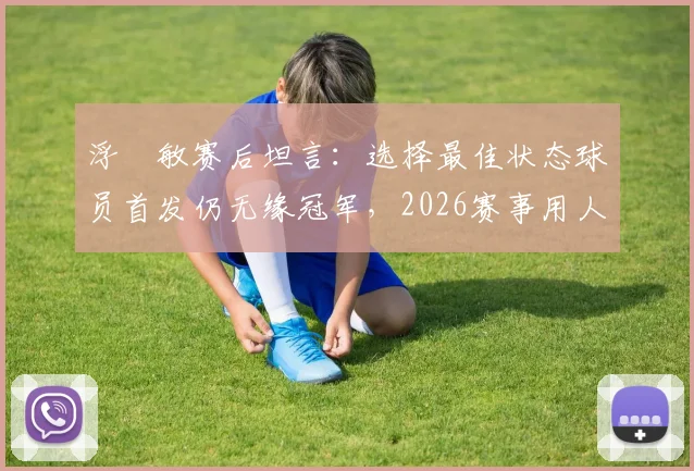 浮嶋敏赛后坦言：选择最佳状态球员首发仍无缘冠军，2026赛事用人策略引热议