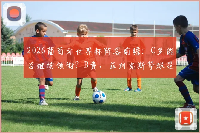2026葡萄牙世界杯阵容前瞻:C罗能否继续领衔?B费、菲利克斯等球星入选分析,附潜在新星名单