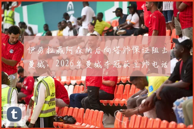 伊劳拉赢阿森纳后向塔帅保证阻击曼城,2026年曼城夺冠获主帅电话致谢内情