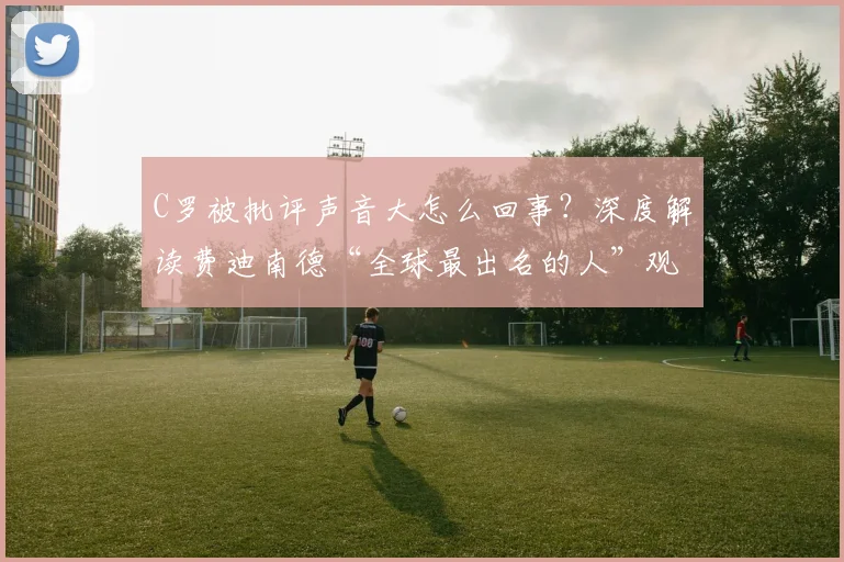C罗被批评声音大怎么回事？深度解读费迪南德“全球最出名的人”观点与实际表现