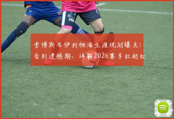 索博斯洛伊利物浦生涯规划曝光：告别遗憾期，详解2026赛季扛起红军大旗的备战与决心