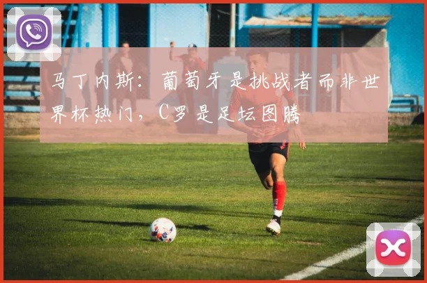 马丁内斯：葡萄牙是挑战者而非世界杯热门，C罗是足坛图腾