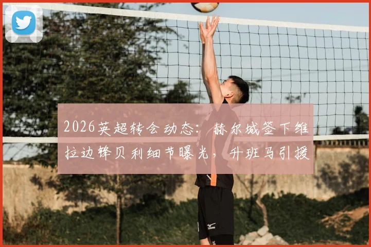 2026英超转会动态：赫尔城签下维拉边锋贝利细节曝光，升班马引援策略全面解读