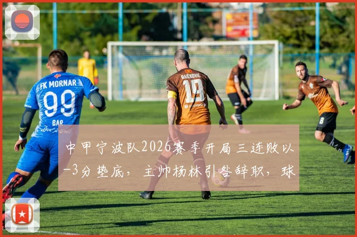 中甲宁波队2026赛季开局三连败以-3分垫底，主帅杨林引咎辞职，球队保级前景深度分析