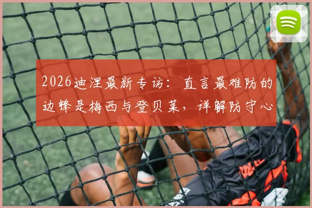 2026迪涅最新专访：直言最难防的边锋是梅西与登贝莱，详解防守心得及与队友融洽关系