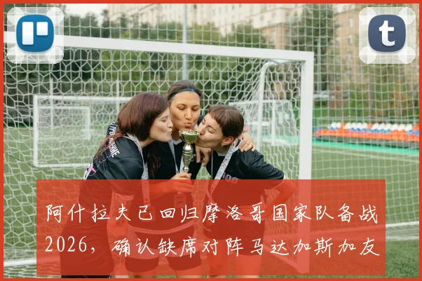 阿什拉夫已回归摩洛哥国家队备战2026,确认缺席对阵马达加斯加友谊赛,具体原因与后续赛程影响分析
