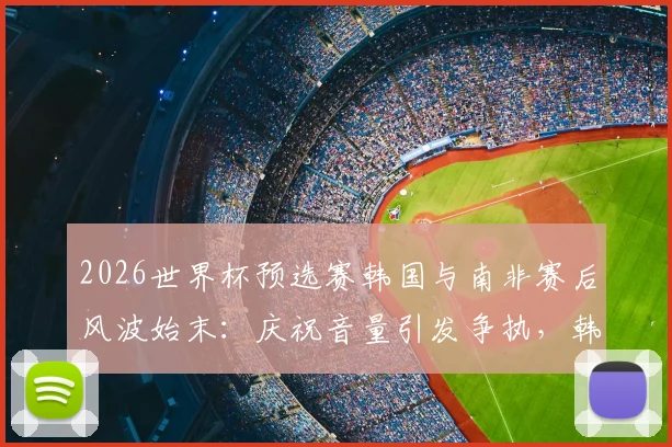 2026世界杯预选赛韩国与南非赛后风波始末：庆祝音量引发争执，韩媒详细解读冲突全过程